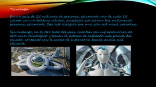 Tecnología
En un país de 25 millones de personas, solamente uno de cada 10
cuenta con un teléfono celular, privilegio que tienen tres millones de
personas, solamente. Esto está dirigido por una sola red móvil operativa.
Sin embargo, en el otro lado del país, cuentan con infraestructura de
alto nivel tecnológico y tienen el sistema de cableado más grande del
mundo, contando con el acceso de internet en banda ancha más
eficiente.
 