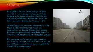 Infraestructura
La capital de sur corea refleja el gran
avance a nivel de carreteras que han
tomado a lo largo de estos años. De los
25.554 kilómetros, solamente 724 km
están pavimentados. Es decir, un 3%.
También se calcula que sólo unos 11 de
cada 1.000 norcoreanos tiene un
automóvil, lo que se traduce en largas
filas en las paradas de autobús para la
mayoría de personas que necesitan viajar.
El contraste sería sus vecinos sureños,
quienes solamente cuentan con un 8% de
sus calles sin pavimento con un total de
99.025 km avanzados.
 