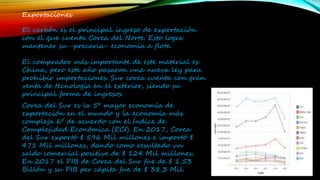 Exportaciones
El carbón es el principal ingreso de exportación
con el que cuenta Corea del Norte. Esto logra
mantener su -precaria- economía a flote.
El comprador más importante de este material es
China, pero este año pasaron una nueva ley para
prohibir importaciones. Sur corea cuenta con gran
venta de tecnología en el exterior, siendo su
principal forma de ingresos
Corea del Sur es la 5º mayor economía de
exportación en el mundo y la economía más
compleja 6º de acuerdo con el Índice de
Complejidad Económica (ECI). En 2017, Corea
del Sur exportó $ 596 Mil millones e importó $
471 Mil millones, dando como resultado un
saldo comercial positive de $ 124 Mil millones.
En 2017 el PIB de Corea del Sur fue de $ 1,53
Billón y su PIB per cápita fue de $ 38,3 Mil.
 