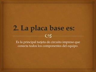 Es la principal tarjeta de circuito impreso que
conecta todos los componentes del equipo.
 