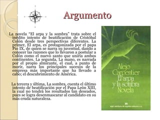 Argumento La novela “ El arpa y la sombra” trata sobre el inédito intento de beatificación de Cristóbal Colón desde tres perspectivas diferentes. La primer, El arpa, es protagonizada por el papa Pio IX, de quien se narra su juventud, dando a conocer las razones que lo llevaron a postular a Colón como el nuevo santo que uniría ambos continentes. La segunda, La mano, es narrada por el propio almirante, el cual, a punto de morir, narra los principales sucesos de la empresa más importante que ha llevado a cabo; el descubrimiento de América.  La tercera y última, La sombra, cuenta el último intento de beatificación por el Papa León XIII, la cual no tendrá los resultados tan deseados, pues se logra desenmascarar al candidato en su más cruda naturaleza.  