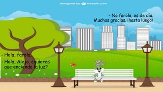 - No farola, es de día.
Muchas gracias. ¡hasta luego!
- Hola, farola.
- Hola, Alejo. ¿quieres
que encienda la luz?
 