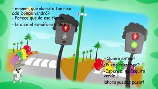 - mmmm, qué olorcito tan rico.
¿de Dónde vendrá?
- Parece que de esa tienda
- le dice el semáforo a alejo.
-¡Quiero entrar!
¿Puedo cruzar ya?
-Espera al muñequito
verde…
¡ahora puedes pasar!
 