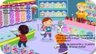 Toda la tienda está llena hasta
arriba de caramelos.
Alejo los mira y los vuelve a
mirar con ojos golosos y
tiernos
-Toma una paleta de caramelo –le
dice la dueña a alejo-. ¿o prefieres
un refresco?
-Un jugo de melocotón y…la paleta
para luego. Gracias ¡Adiós!
 