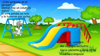 -¿Una sorpresa en el
parque?
¡Genial, hay un columpio
nuevo!
El otro estaba ya roto
y lo tuvieron que quitar.
Columpio, columpio,
Me columpio sentadito,
Hacia adelante y hacia atrás,
Y vuelvo a empezar
 