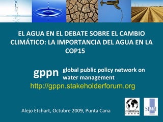 global   public policy network on water management Alejo Etchart, Octubre 2009, Punta Cana gppn EL AGUA EN EL DEBATE SOBRE EL CAMBIO CLIMÁTICO: LA IMPORTANCIA DEL AGUA EN LA COP15   http://gppn.stakeholderforum.org 
