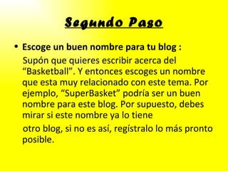 Segundo Paso Escoge un buen nombre para tu blog   : Supón que quieres escribir acerca del “Basketball”. Y entonces escoges un nombre que esta muy relacionado con este tema. Por ejemplo, “SuperBasket” podría ser un buen nombre para este blog. Por supuesto, debes mirar si este nombre ya lo tiene otro blog, si no es así, regístralo lo más pronto posible. 
