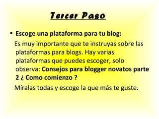 Tercer Paso   Escoge una plataforma para tu blog: Es muy importante que te instruyas sobre las plataformas para blogs. Hay varias plataformas que puedes escoger, solo observa:  Consejos para blogger novatos parte 2 ¿ Como comienzo ? Míralas todas y escoge la que más te guste .   