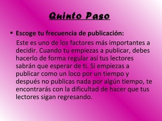 Quinto Paso   Escoge tu frecuencia de publicación: Este es uno de los factores más importantes a decidir. Cuando tu empiezas a publicar, debes hacerlo de forma regular así tus lectores sabrán que esperar de ti. Si empiezas a publicar como un loco por un tiempo y después no publicas nada por algún tiempo, te encontrarás con la dificultad de hacer que tus lectores sigan regresando. 