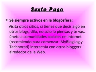 Sexto Paso   Sé siempre activos en la blogósfera: Visita otros sitios, si tienes que decir algo en otros blogs, dilo, no solo lo piensas y te vas, únete a comunidades sociales en Internet (recomiendo para comenzar: MyBlogLog y Technorati) interactúa con otros bloggers alrededor de la Web. 