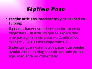 Séptimo Paso Escribe artículos interesantes y de calidad en tu blog: Si puedes hacer esto, tienes un futuro en la blogósfera. Un artículo que te explica más este paso y el quinto paso es: Cantidad vs. calidad: ¿ Que es mas importante ? . Si piensas que existen otros pasos que pueden ayudar a que un blog sea exitoso, solo ponlos aquí mediante un comentario. 