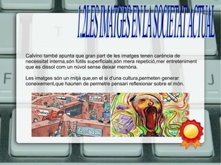 Calvino també apunta que gran part de les imatges tenen carència de 
necessitat interna,són fútils superficials,són mera repetició,mer entreteniment 
que es dissol com un núvol sense deixar memòria. 
Les imatges són un mitjà que,en el si d'una cultura,permeten generar 
coneixement,que haurien de permetre pensari reflexionar sobre el món. 
 