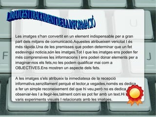 Les imatges s'han convertit en un element indispensable per a gran 
part dels mitjans de comunicació.Aquestes atribueixen vericitat I és 
més ràpida.Una de les premisses que poden determinar que un fet 
esdevingui noticia,són les imatges.Tot I que les imatges ens poden fer 
més comprensives les informacions I ens poden donar elements per a 
imaginar-nos els fets,no les podem qualificar mai com a 
OBJECTIVES.Ens mostren un aspecte dels fets. 
A les imatges s'els atribueix la inmediatesa de la recepció 
informativa,senzillament perquè el lector,a vegades,només es dedica 
a fer un simple reconeixement del que hi veu,però no es dedica a 
observar-les I a llegir-les,talment com es pot fer amb un text.Hi han 
varis experiments visuals I relacionats amb les imatges. 
 
