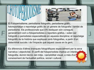 El Fotoperiodisme, periodisme fotogràfic, periodisme gràfic, 
fotoreportatge o reportatge gràfic és un gènere de fotografia i també de 
periodisme. Els professionals que s'hi dediquen són coneguts 
generalment com a fotoperiodistes o reporters gràfics, i solen ser 
fotògrafs o periodistes especialitzats en aquesta disciplina; el reportatge 
fotogràfic és la història que expliquen amb fotografies, a partir d'un 
determinat succés i de l'impacte que aquest causa en la gent. 
Es diferencia d'altres branques fotogràfiques especialment per la seva 
narrativa i objectivitat. El perfil del fotoperiodista implica un interès per la 
fotografia, domini tècnic del mitjà, i sensibilitat visual, a més d'un 
coneixement de l'actualitat política, social i cultural. 
 