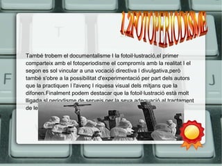 També trobem el documentalisme I la fotoil·lustració,el primer 
comparteix amb el fotoperiodisme el compromís amb la realitat I el 
segon es sol vincular a una vocació directiva I divulgativa,però 
també s'obre a la possibilitat d'experimentació per part dels autors 
que la practiquen I l'avenç I riquesa visual dels mitjans que la 
difonen.Finalment podem destacar que la fotoil·lustració està molt 
lligada sl periodisme de serveis per la seva adequació al tractament 
de les diferents temàtiques. 
 