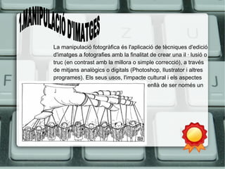 La manipulació fotogràfica és l'aplicació de tècniques d'edició 
d'imatges a fotografies amb la finalitat de crear una il · lusió o 
truc (en contrast amb la millora o simple correcció), a través 
de mitjans analògics o digitals (Photoshop, Ilustrator i altres 
programes). Els seus usos, l'impacte cultural i els aspectes 
ètics ho ha fet un tema d'interès més enllà de ser només un 
procés tècnic. 
 