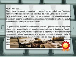 MUNTATGES: 
El muntatge (o montatge en català occidental) pot ser definit com l'ordenació 
narrativa i rítmica dels elements objectius del relat. Consisteix a escollir 
(abans de filmar o gravar la pel·lícula), ordenar i unir una selecció dels plans 
a registrar, segons una idea i una dinàmica determinada, a partir del guió, la 
idea del director i l'aportació del muntador. 
Ja que de cada escena es fan diverses preses, i que hi ha milers de preses 
diferents en una pel·lícula, el muntatge constitueix una àrdua tasca. Seguint 
la trama del guió, el muntador, en general, té llibertat per muntar les diferents 
preses realitzades d'una escena de la manera que estimi més apropiada. Així 
mateix pot utilitzar més o menys metratge de pel·lícula de cada presa, i 
decidir com enllaçar una escena o seqüència amb la següent. Per tot això es 
considera que el muntatge és una de les disciplines fonamentals en la 
realització d'una pel·lícula. 
 