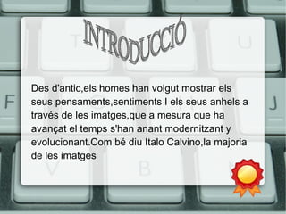 Des d'antic,els homes han volgut mostrar els 
seus pensaments,sentiments I els seus anhels a 
través de les imatges,que a mesura que ha 
avançat el temps s'han anant modernitzant y 
evolucionant.Com bé diu Italo Calvino,la majoria 
de les imatges 
 
