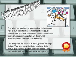 Ens referim a una imatge quan parlem de l'aparença 
visible d'un objecte imitada mitjançant qualsevol 
procediment que permeti generar formes i tonalitats a 
sobre d'un suport manipulant un determinat 
material,pot una realitat o una recreació. 
Una imatge es pot reflexar al mirall,gràcies als raigs 
de llum.Tota aparença visible és producte de la 
llum,ja que aquesta incideix sobre els cosos I ens 
permet discernir les formes I veure els pigments. 
 
