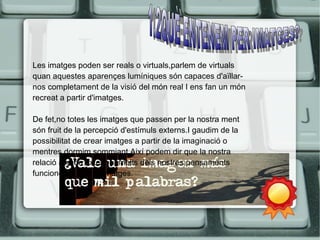 Les imatges poden ser reals o virtuals,parlem de virtuals 
quan aquestes aparençes lumíniques són capaces d'aïllar-nos 
completament de la visió del món real I ens fan un món 
recreat a partir d'imatges. 
De fet,no totes les imatges que passen per la nostra ment 
són fruit de la percepció d'estímuls externs.I gaudim de la 
possibilitat de crear imatges a partir de la imaginació o 
mentres dormim sommiant.Així podem dir que la nostra 
relació al món exterior I molts dels nostres pensaments 
funcionen a partit d'imatges. 
 