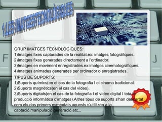 GRUP IMATGES TECNOLÒGIQUES: 
1)Imatges fixes capturades de la realitat.ex: imatges fotogràfiques. 
2)Imatges fixes generades directament a l'ordinador. 
3)Imatges en moviment enregistrades.ex:imatges cinematogràfiques. 
4)Imatges animades generades per ordinador o enregistrades. 
TIPUS DE SUPORTS: 
1)Suports químics(en el cas de la fotografia I el cinema tradicional. 
2)Suports magnètics(en el cas del vídeo). 
3)Suports digitals(en el cas de la fotografia I el vídeo digital I tota la 
producció informàtica d'imatges).Altres tipus de suports s'han descartat 
com els dos primers esmentats,aquests s'utilitzen a la 
captació,manipulació,generació,etc... 
 