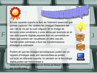 En tots aquests suports,la llum és l'element essencial que 
permet capturar I fer visibles les imatges.Depenent del 
cas I de la vía per la cual volguem fer la imatge és 
donaran unes condicions o unes altres,per exemple en el 
cas dels suports digitals,aquesta llum és convertida en 
dígits que podran ser visualitzats un altre cop,etc.. 
També estan sotmeses a llum les transformacions 
d'imatges a ordinador. 
Podem dir que les imatges tecnològiques poden ser un 
registre d'imatges reals,són reproduïbles,es poden 
col·locar en diferents suports I si pensem en la tecnologia 
digital,poden ser transmeses a 
distància,enmagatzemades en forma de fitxers I poden 
ser modificades. 
 