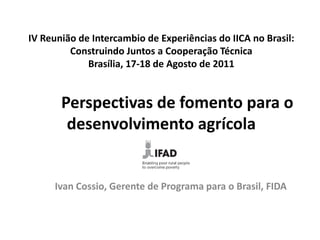 IV Reunião de Intercambio de Experiências do IICA no Brasil:
Construindo Juntos a Cooperação Técnica
Brasília, 17-18 de Agosto de 2011

Perspectivas de fomento para o
desenvolvimento agrícola

Ivan Cossio, Gerente de Programa para o Brasil, FIDA

 