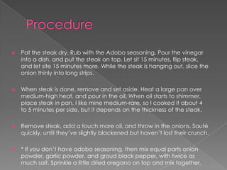    Pat the steak dry. Rub with the Adobo seasoning. Pour the vinegar
    into a dish, and put the steak on top. Let sit 15 minutes, flip steak,
    and let site 15 minutes more. While the steak is hanging out, slice the
    onion thinly into long strips.

   When steak is done, remove and set aside. Heat a large pan over
    medium-high heat, and pour in the oil. When oil starts to shimmer,
    place steak in pan. I like mine medium-rare, so I cooked it about 4
    to 5 minutes per side, but it depends on the thickness of the steak.

   Remove steak, add a touch more oil, and throw in the onions. Sauté
    quickly, until they’ve slightly blackened but haven’t lost their crunch.

   * If you don’t have adobo seasoning, then mix equal parts onion
    powder, garlic powder, and groud black pepper, with twice as
    much salt. Sprinkle a little dried oregano on top and mix together.
 