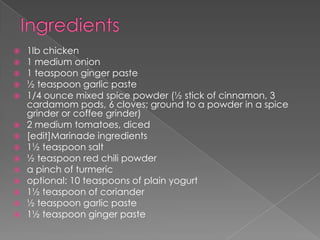    1lb chicken
   1 medium onion
   1 teaspoon ginger paste
   ½ teaspoon garlic paste
   1/4 ounce mixed spice powder (½ stick of cinnamon, 3
    cardamom pods, 6 cloves; ground to a powder in a spice
    grinder or coffee grinder)
   2 medium tomatoes, diced
   [edit]Marinade ingredients
   1½ teaspoon salt
   ½ teaspoon red chili powder
   a pinch of turmeric
   optional: 10 teaspoons of plain yogurt
   1½ teaspoon of coriander
   ½ teaspoon garlic paste
   1½ teaspoon ginger paste
 