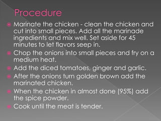    Marinate the chicken - clean the chicken and
    cut into small pieces. Add all the marinade
    ingredients and mix well. Set aside for 45
    minutes to let flavors seep in.
   Chop the onions into small pieces and fry on a
    medium heat.
   Add the diced tomatoes, ginger and garlic.
   After the onions turn golden brown add the
    marinated chicken.
   When the chicken in almost done (95%) add
    the spice powder.
   Cook until the meat is tender.
 