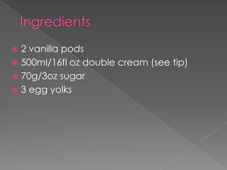  2 vanilla pods
 500ml/16fl oz double cream (see tip)
 70g/3oz sugar
 3 egg yolks
 