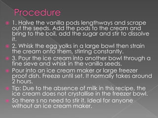    1. Halve the vanilla pods lengthways and scrape
    out the seeds. Add the pods to the cream and
    bring to the boil, add the sugar and stir to dissolve
    it.
   2. Whisk the egg yolks in a large bowl then strain
    the cream onto them, stirring constantly.
   3. Pour the ice cream into another bowl through a
    fine sieve and whisk in the vanilla seeds.
   Pour into an ice cream maker or large freezer
    proof dish. Freeze until set. It normally takes around
    2 hours.
   Tip: Due to the absence of milk in this recipe, the
    ice cream does not crystallise in the freezer bowl.
   So there s no need to stir it. Ideal for anyone
    without an ice cream maker.
 