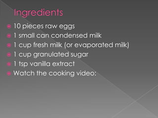  10 pieces raw eggs
 1 small can condensed milk
 1 cup fresh milk (or evaporated milk)
 1 cup granulated sugar
 1 tsp vanilla extract
 Watch the cooking video:
 