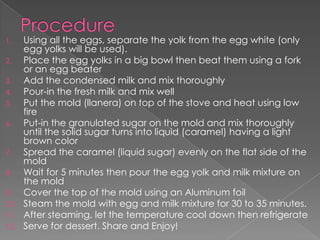 1.  Using all the eggs, separate the yolk from the egg white (only
    egg yolks will be used).
2.  Place the egg yolks in a big bowl then beat them using a fork
    or an egg beater
3.  Add the condensed milk and mix thoroughly
4.  Pour-in the fresh milk and mix well
5.  Put the mold (llanera) on top of the stove and heat using low
    fire
6.  Put-in the granulated sugar on the mold and mix thoroughly
    until the solid sugar turns into liquid (caramel) having a light
    brown color
7.  Spread the caramel (liquid sugar) evenly on the flat side of the
    mold
8.  Wait for 5 minutes then pour the egg yolk and milk mixture on
    the mold
9.  Cover the top of the mold using an Aluminum foil
10. Steam the mold with egg and milk mixture for 30 to 35 minutes.
11. After steaming, let the temperature cool down then refrigerate
12. Serve for dessert. Share and Enjoy!
 
