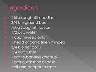    1 kilo spaghetti noodles
   3/4 kilo ground beef
   750g Spaghetti sauce
   1/2 cup water
   1 cup minced onion
   1 head of garlic finely minced
   3/4 kilo hot dogs
   1/4 cup sugar
   1 bottle banana ketchup
   1 box quick melt cheese
    salt and pepper to taste
 