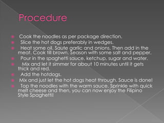   Cook the noodles as per package direction.
  Slice the hot dogs preferably in wedges.
  Heat some oil. Saute garlic and onions. Then add in the
  meat. Cook till brown. Season with some salt and pepper.
  Pour in the spaghetti sauce, ketchup, sugar and water.
   Mix and let it simmer for about 10 minutes until it gets
  thick and red.
  Add the hotdogs.
 Mix and just let the hot dogs heat through. Sauce is done!
  Top the noodles with the warm sauce. Sprinkle with quick
  melt cheese and then, you can now enjoy the Filipino
  Style Spaghetti!
 