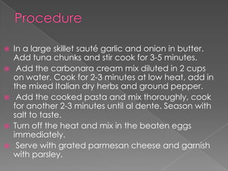    In a large skillet sauté garlic and onion in butter.
    Add tuna chunks and stir cook for 3-5 minutes.
    Add the carbonara cream mix diluted in 2 cups
    on water. Cook for 2-3 minutes at low heat, add in
    the mixed Italian dry herbs and ground pepper.
    Add the cooked pasta and mix thoroughly, cook
    for another 2-3 minutes until al dente. Season with
    salt to taste.
   Turn off the heat and mix in the beaten eggs
    immediately.
    Serve with grated parmesan cheese and garnish
    with parsley.
 