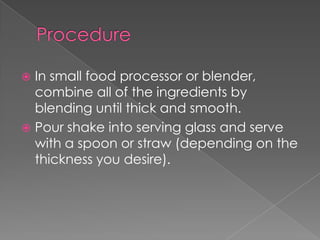  In small food processor or blender,
  combine all of the ingredients by
  blending until thick and smooth.
 Pour shake into serving glass and serve
  with a spoon or straw (depending on the
  thickness you desire).
 