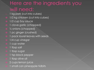 o   1 kg pork (cut into cubes)
   1/2 kg chicken (cut into cubes)
   1/2 cup Soy sauce
   1 clove garlic (chopped)
   ½ onions (chopped)
   1 pc ginger (crushed)
   1 pack laurel leaves with seeds
   1/4 cup vinegar
   1 cup water
   1 tbsp salt
   1 tbsp sugar
   1 tsp black pepper
   1 tbsp olive oil
   2 cups lemon juice
   1 small can pineapple tidbits
 