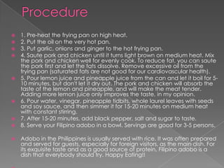    1. Pre-heat the frying pan on high heat.
   2. Put the oil on the very hot pan.
   3. Put garlic, onions and ginger to the hot frying pan.
   4. Saute pork and chicken until it turns light brown on medium heat. Mix
    the pork and chicken well for evenly cook. To reduce fat, you can saute
    the pork first and let the fats dissolve. Remove excessive oil from the
    frying pan (saturated fats are not good for our cardiovascular health).
   5. Pour lemon juice and pineapple juice from the can and let it boil for 5-
    10 minutes, but don't let it dry out. The pork and chicken will absorb the
    taste of the lemon and pineapple, and will make the meat tender.
    Adding more lemon juice only improves the taste, in my opinion.
   6. Pour water, vinegar, pineapple tidbits, whole laurel leaves with seeds
    and soy sauce, and then simmer it for 15-20 minutes on medium heat
    with constant stirring.
   7. After 15-20 minutes, add black pepper, salt and sugar to taste.
   8. Serve your Filipino adobo in a bowl. Servings are good for 3-5 persons.

   Adobo in the Philippines is usually served with rice. It was often prepared
    and served for guests, especially for foreign visitors, as the main dish. For
    its exquisite taste and as a good source of protein, Filipino adobo is a
    dish that everybody should try. Happy Eating!!
 