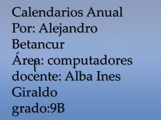 Calendarios Anual
Por: Alejandro
Betancur
Área: computadores
   {
docente: Alba Ines
Giraldo
grado:9B
 