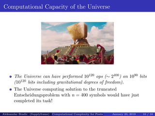 Computational Capacity of the Universe
The Universe can have performed 10120 ops (∼ 2400) on 1090 bits
(10120 bits including gravitational degrees of freedom).
The Universe computing solution to the truncated
Entscheidungsproblem with n = 400 symbols would have just
completed its task!
Aleksandar Bradic (Supplyframe) Computational Complexity for Poets January 23, 2019 10 / 18
 