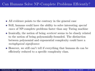 Can Humans Solve NP-Complete Problems Eﬀciently?
All evidence points to the contrary in the general case
Still, humans could have the ability to solve interesting special
cases of NP-complete problems faster than any Turing machine
Ironically, the notion of being sentient seems to be closely related
to the notion of being polynomially-bounded. The distinction
between polynomial and exponential complexity could have a
metaphysical signiﬁcance
However, we still can’t tell if everything that humans do can be
eﬃciently reduced to a speciﬁc complexity class.
Aleksandar Bradic (Supplyframe) Computational Complexity for Poets January 23, 2019 17 / 18
 