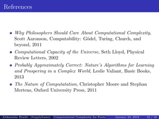 References
Why Philosophers Should Care About Computational Complexity,
Scott Aaronson, Computability: G¨odel, Turing, Church, and
beyond, 2011
Computational Capacity of the Universe, Seth Lloyd, Physical
Review Letters, 2002
Probably Approximately Correct: Nature’s Algorithms for Learning
and Prospering in a Complex World, Leslie Valiant, Basic Books,
2013
The Nature of Computatation, Christopher Moore and Stephan
Mertens, Oxford University Press, 2011
Aleksandar Bradic (Supplyframe) Computational Complexity for Poets January 23, 2019 18 / 18
 