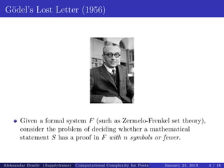 G¨odel’s Lost Letter (1956)
Given a formal system F (such as Zermelo-Frenkel set theory),
consider the problem of deciding whether a mathematical
statement S has a proof in F with n symbols or fewer.
Aleksandar Bradic (Supplyframe) Computational Complexity for Poets January 23, 2019 4 / 18
 
