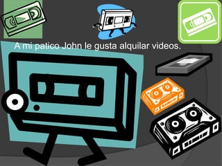 A mi patico John le gusta alquilar videos.