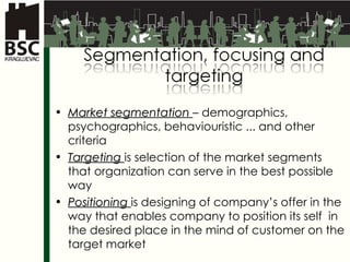 Market segmentation   –  demographics ,  psychographics ,  behaviouristic  ...  and other criteria Targeting  is selection of the market segments that organization can serve in the best possible way Positioning  is designing of company’s offer in the way that enables company to position its self  in the desired place in the mind of customer on the target market 