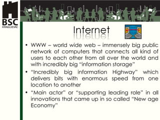 WWW – world wide web –  immensely big public network of computers that connects all kind of users to each other from all over the world and with incredibly big “information storage” “ Incredibly big information Highway” which delivers bits with enormous speed from one location to another  “ Main actor ”  or  “ supporting leading role ”  in all innovations that came up in so called “New age Economy” 