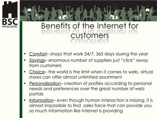 Comfort –  shops that work  24/7, 365  days during the year Savings –  enormous number of suppliers just “click” away from customers Choice –  the world is the limit when it comes to web, virtual stores can offer almost unlimited assortment  Personalization –  creation of profiles according to personal needs and preferences over the great number of web portals  Information –  even though human interaction is missing, it is almost impossible to find  sales force that can provide you so much information like internet is providing 