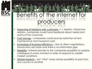 Improving of relations with customers   –1-1  relation ,  interactive relation, companies could have feedback about needs and wants of the customers  Cost savings   –  companies could save by restriction of rent, maintenance and insurance costs Increasing of business efficiency   –  due to direct negotiations, transactions are faster and there is no information gap Flexibility –  internet provide to the companies possibility to update catalogues in every moment in order to respond to volatile market conditions Global  medium   –  just “click” away stands possibility to pass from one country to another 